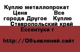 Куплю металлопрокат › Цена ­ 800 000 - Все города Другое » Куплю   . Ставропольский край,Ессентуки г.